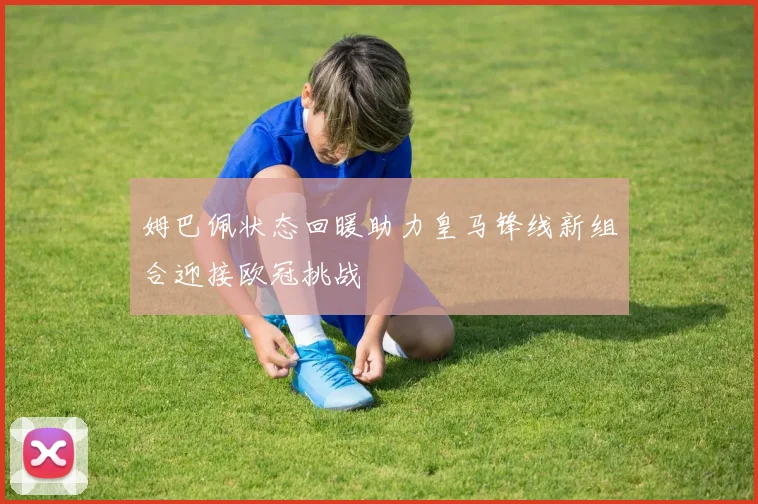 姆巴佩状态回暖助力皇马锋线新组合迎接欧冠挑战