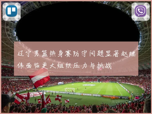 辽宁男篮热身赛防守问题显著赵继伟面临更大组织压力与挑战