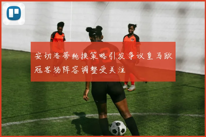安切洛蒂轮换策略引发争议皇马欧冠客场阵容调整受关注