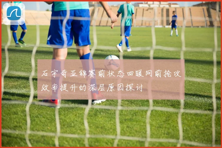 石宇奇亚锦赛前状态回暖网前抢攻效率提升的深层原因探讨