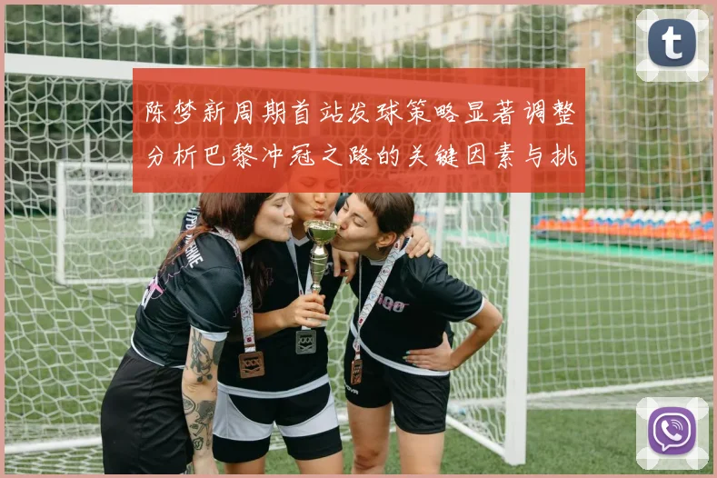 陈梦新周期首站发球策略显著调整分析巴黎冲冠之路的关键因素与挑战