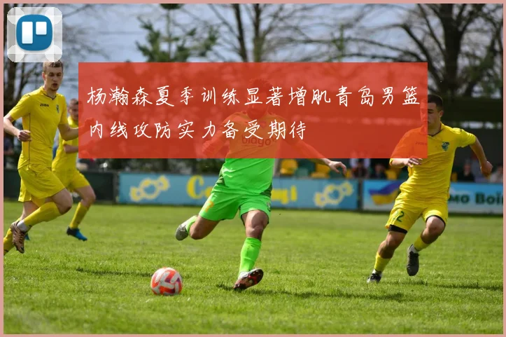 杨瀚森夏季训练显著增肌青岛男篮内线攻防实力备受期待
